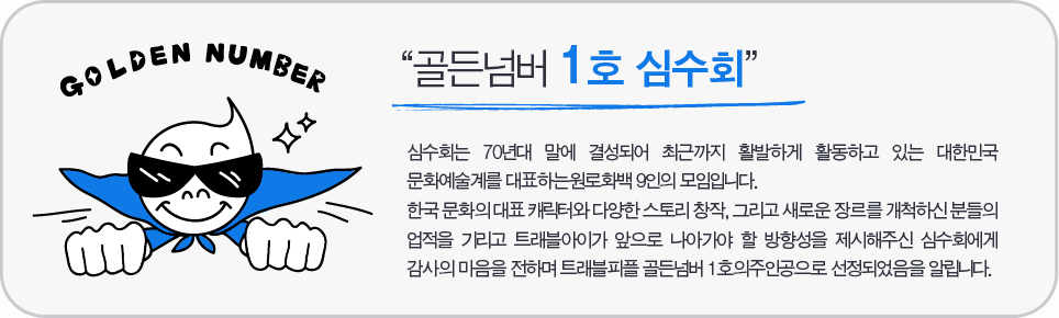 “골든넘버 1호 심수회” 심수회는 70년대 말에 결성되어 최근까지 활발하게 활동하고 있는 대한민국 문화예술계를 대표하는 원로화백 9인의 모임입니다. 한국 문화의 대표 캐릭터와 다양한 스토리 창작, 그리고 새로운 장르를 개척하신 분들의 업적을 기리고 트래블아이가 앞으로 나아가야 할 방향성을 제시해주신 심수회에게 감사의 마음을 전하며 트래블피플 골든넘버 1호의주인공으로 선정되었음을 알립니다.